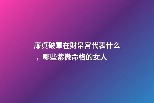 廉貞破軍在財帛宮代表什么，哪些紫微命格的女人